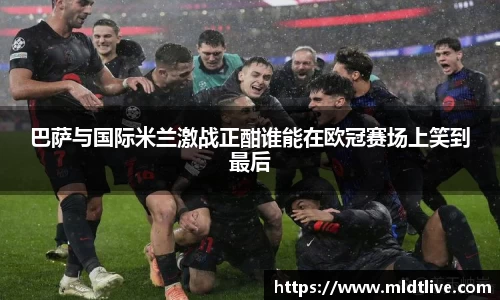 巴萨与国际米兰激战正酣谁能在欧冠赛场上笑到最后